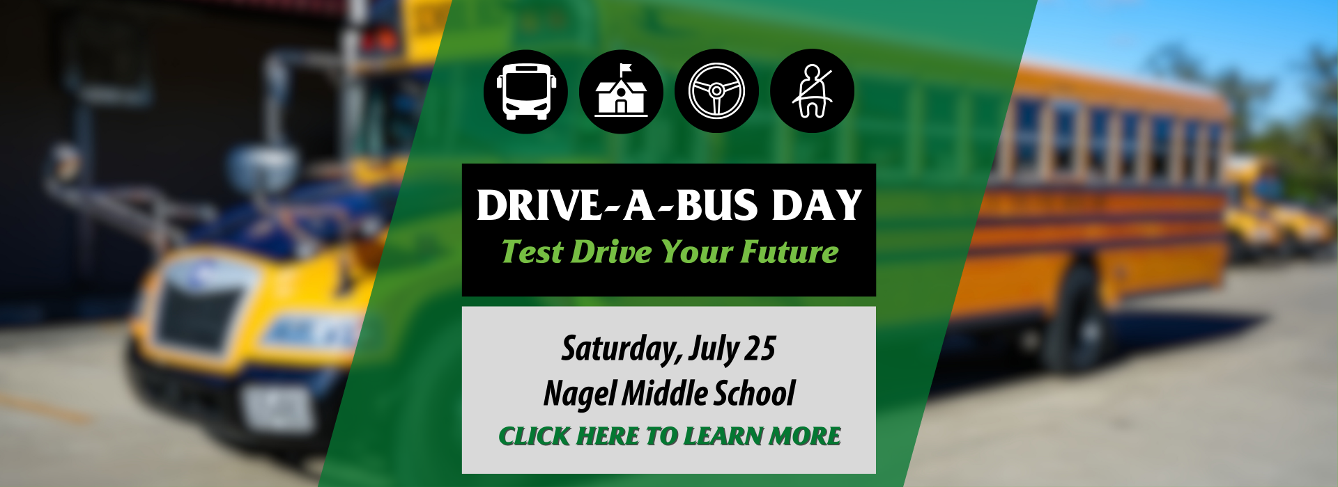 Photo of a school bus with a green graphic that reads "Drive-a-Bus Day. Test Drive Your Future. Saturday, July 25, Nagel Middle School. Click Here to Learn More."